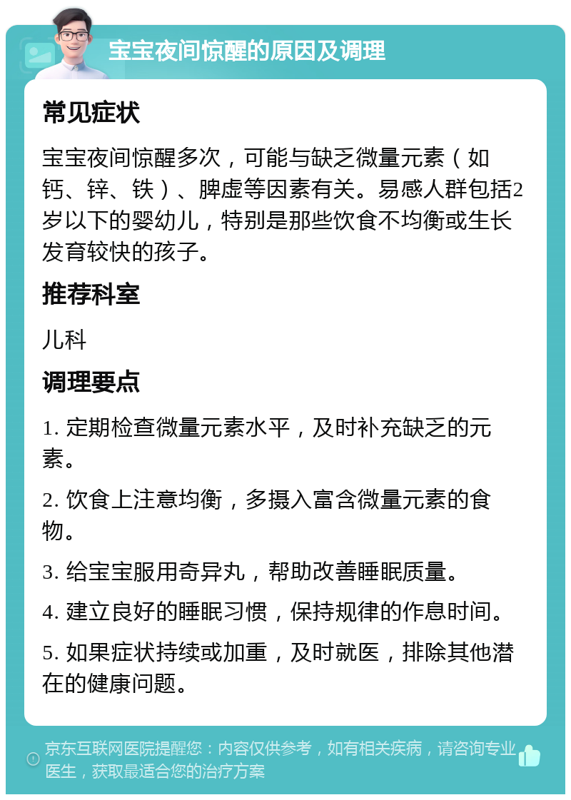 宝宝夜间惊醒的原因及调理 常见症状 宝宝夜间惊醒多次，可能与缺乏微量元素（如钙、锌、铁）、脾虚等因素有关。易感人群包括2岁以下的婴幼儿，特别是那些饮食不均衡或生长发育较快的孩子。 推荐科室 儿科 调理要点 1. 定期检查微量元素水平，及时补充缺乏的元素。 2. 饮食上注意均衡，多摄入富含微量元素的食物。 3. 给宝宝服用奇异丸，帮助改善睡眠质量。 4. 建立良好的睡眠习惯，保持规律的作息时间。 5. 如果症状持续或加重，及时就医，排除其他潜在的健康问题。