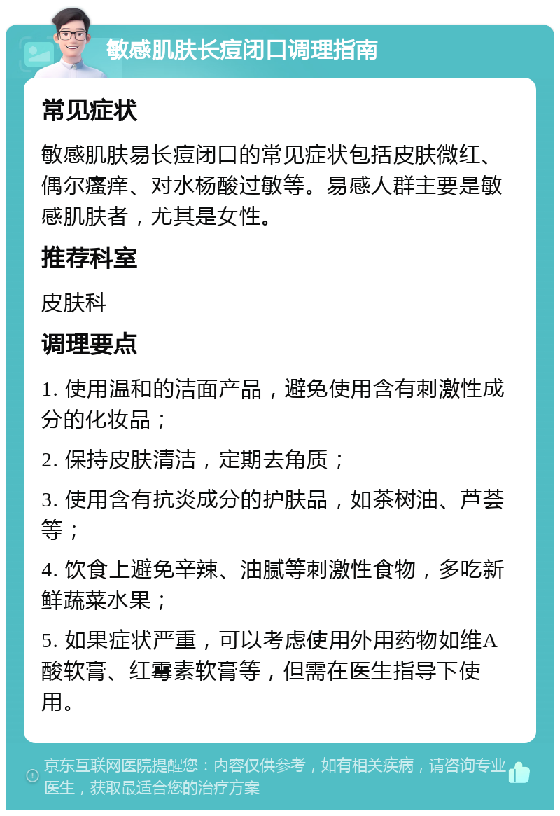 敏感肌肤长痘闭口调理指南 常见症状 敏感肌肤易长痘闭口的常见症状包括皮肤微红、偶尔瘙痒、对水杨酸过敏等。易感人群主要是敏感肌肤者，尤其是女性。 推荐科室 皮肤科 调理要点 1. 使用温和的洁面产品，避免使用含有刺激性成分的化妆品； 2. 保持皮肤清洁，定期去角质； 3. 使用含有抗炎成分的护肤品，如茶树油、芦荟等； 4. 饮食上避免辛辣、油腻等刺激性食物，多吃新鲜蔬菜水果； 5. 如果症状严重，可以考虑使用外用药物如维A酸软膏、红霉素软膏等，但需在医生指导下使用。