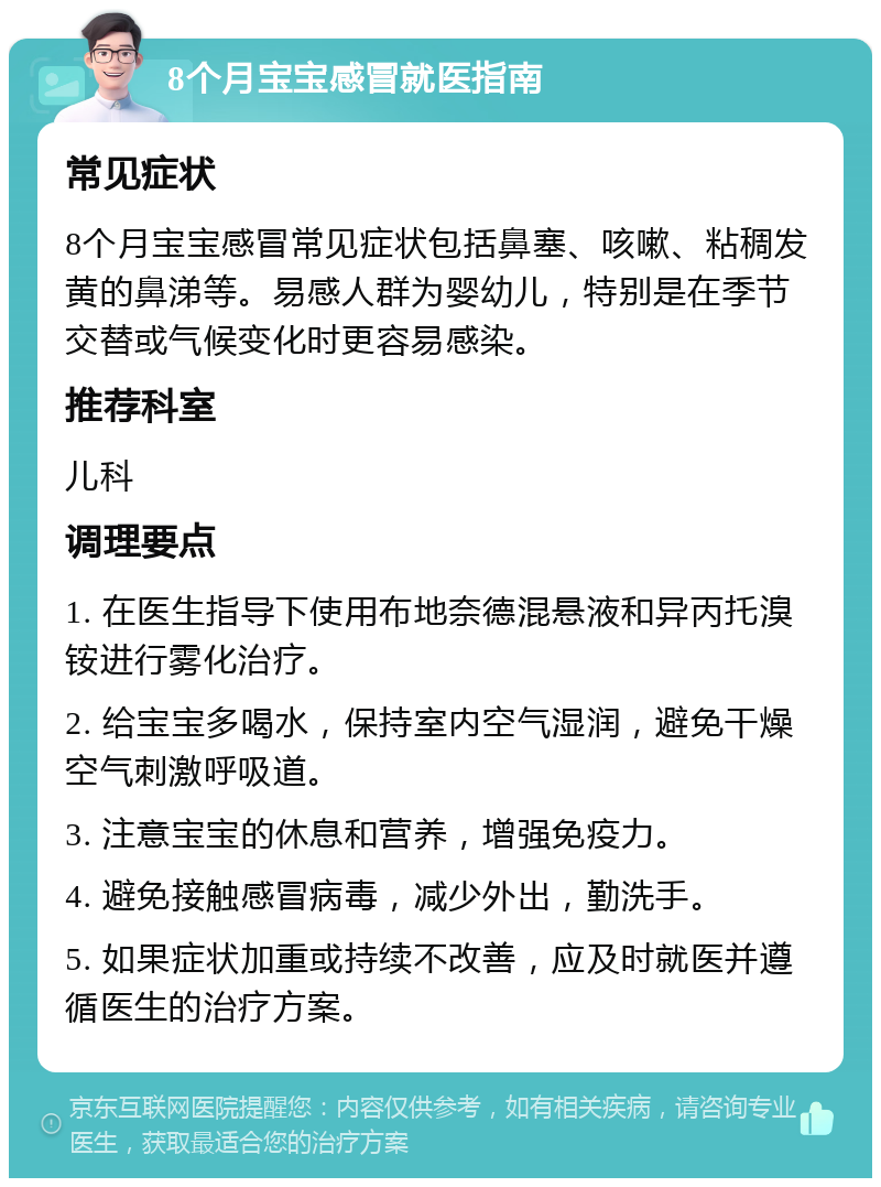 8个月宝宝感冒就医指南 常见症状 8个月宝宝感冒常见症状包括鼻塞、咳嗽、粘稠发黄的鼻涕等。易感人群为婴幼儿，特别是在季节交替或气候变化时更容易感染。 推荐科室 儿科 调理要点 1. 在医生指导下使用布地奈德混悬液和异丙托溴铵进行雾化治疗。 2. 给宝宝多喝水，保持室内空气湿润，避免干燥空气刺激呼吸道。 3. 注意宝宝的休息和营养，增强免疫力。 4. 避免接触感冒病毒，减少外出，勤洗手。 5. 如果症状加重或持续不改善，应及时就医并遵循医生的治疗方案。