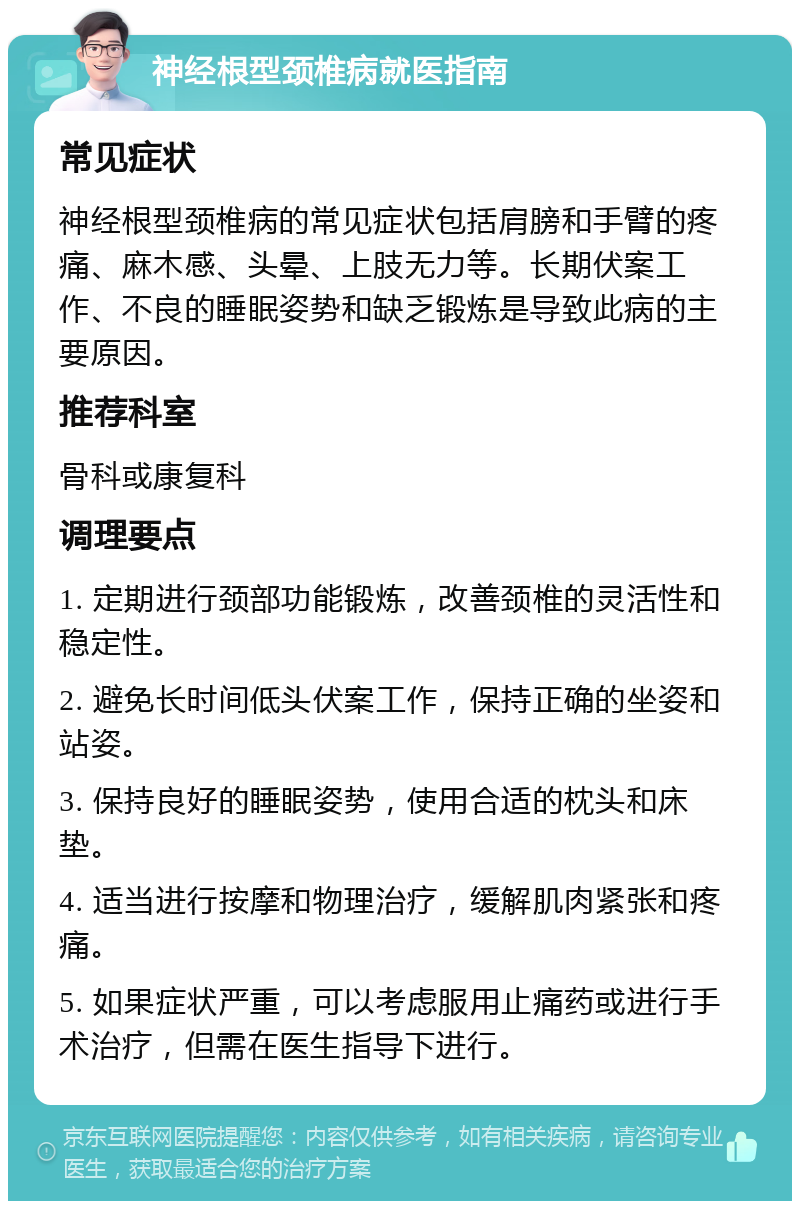 神经根型颈椎病就医指南 常见症状 神经根型颈椎病的常见症状包括肩膀和手臂的疼痛、麻木感、头晕、上肢无力等。长期伏案工作、不良的睡眠姿势和缺乏锻炼是导致此病的主要原因。 推荐科室 骨科或康复科 调理要点 1. 定期进行颈部功能锻炼，改善颈椎的灵活性和稳定性。 2. 避免长时间低头伏案工作，保持正确的坐姿和站姿。 3. 保持良好的睡眠姿势，使用合适的枕头和床垫。 4. 适当进行按摩和物理治疗，缓解肌肉紧张和疼痛。 5. 如果症状严重，可以考虑服用止痛药或进行手术治疗，但需在医生指导下进行。