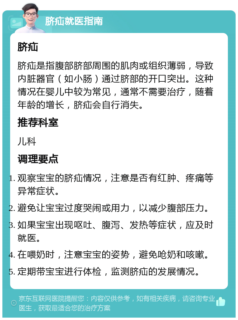 脐疝就医指南 脐疝 脐疝是指腹部脐部周围的肌肉或组织薄弱，导致内脏器官（如小肠）通过脐部的开口突出。这种情况在婴儿中较为常见，通常不需要治疗，随着年龄的增长，脐疝会自行消失。 推荐科室 儿科 调理要点 观察宝宝的脐疝情况，注意是否有红肿、疼痛等异常症状。 避免让宝宝过度哭闹或用力，以减少腹部压力。 如果宝宝出现呕吐、腹泻、发热等症状，应及时就医。 在喂奶时，注意宝宝的姿势，避免呛奶和咳嗽。 定期带宝宝进行体检，监测脐疝的发展情况。