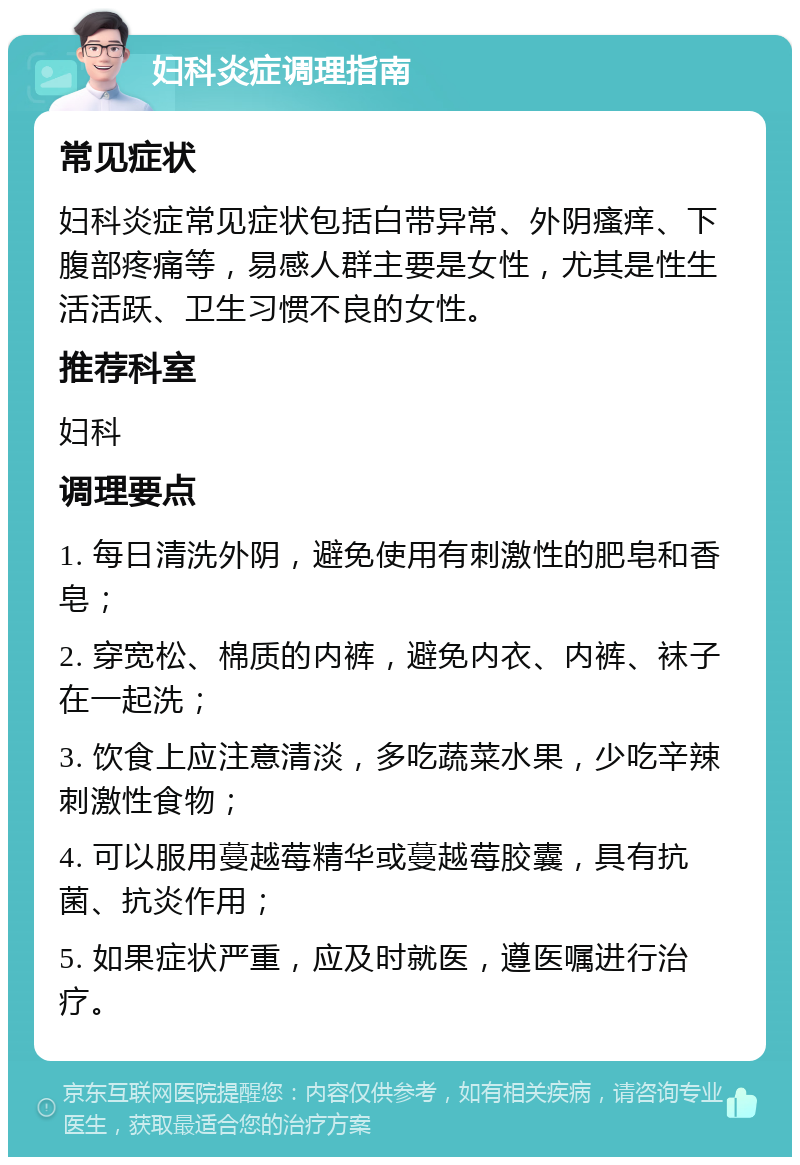 妇科炎症调理指南 常见症状 妇科炎症常见症状包括白带异常、外阴瘙痒、下腹部疼痛等，易感人群主要是女性，尤其是性生活活跃、卫生习惯不良的女性。 推荐科室 妇科 调理要点 1. 每日清洗外阴，避免使用有刺激性的肥皂和香皂； 2. 穿宽松、棉质的内裤，避免内衣、内裤、袜子在一起洗； 3. 饮食上应注意清淡，多吃蔬菜水果，少吃辛辣刺激性食物； 4. 可以服用蔓越莓精华或蔓越莓胶囊，具有抗菌、抗炎作用； 5. 如果症状严重，应及时就医，遵医嘱进行治疗。