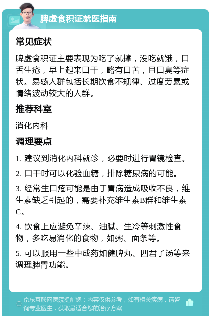 脾虚食积证就医指南 常见症状 脾虚食积证主要表现为吃了就撑，没吃就饿，口舌生疮，早上起来口干，略有口苦，且口臭等症状。易感人群包括长期饮食不规律、过度劳累或情绪波动较大的人群。 推荐科室 消化内科 调理要点 1. 建议到消化内科就诊，必要时进行胃镜检查。 2. 口干时可以化验血糖，排除糖尿病的可能。 3. 经常生口疮可能是由于胃病造成吸收不良，维生素缺乏引起的，需要补充维生素B群和维生素C。 4. 饮食上应避免辛辣、油腻、生冷等刺激性食物，多吃易消化的食物，如粥、面条等。 5. 可以服用一些中成药如健脾丸、四君子汤等来调理脾胃功能。