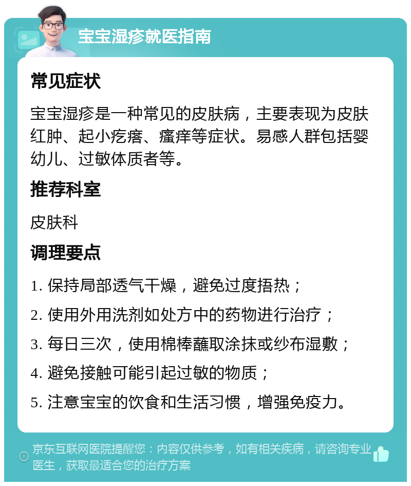 宝宝湿疹就医指南 常见症状 宝宝湿疹是一种常见的皮肤病，主要表现为皮肤红肿、起小疙瘩、瘙痒等症状。易感人群包括婴幼儿、过敏体质者等。 推荐科室 皮肤科 调理要点 1. 保持局部透气干燥，避免过度捂热； 2. 使用外用洗剂如处方中的药物进行治疗； 3. 每日三次，使用棉棒蘸取涂抹或纱布湿敷； 4. 避免接触可能引起过敏的物质； 5. 注意宝宝的饮食和生活习惯，增强免疫力。