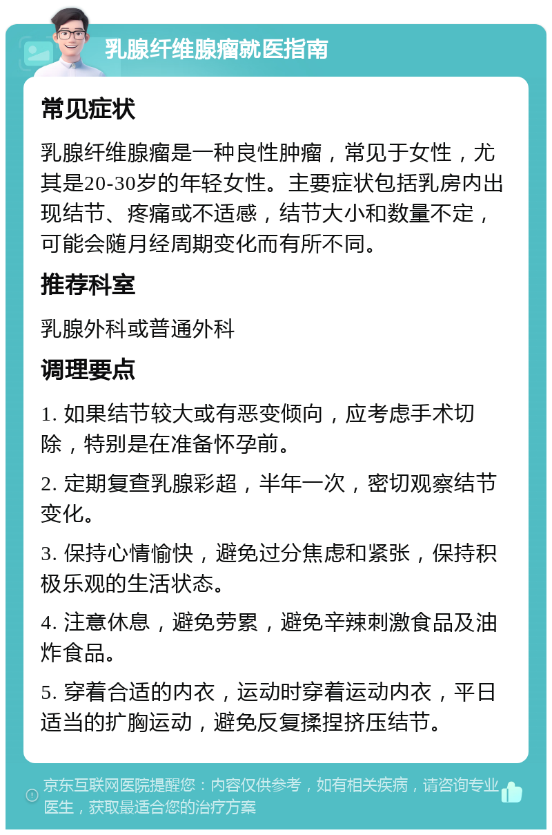 乳腺纤维腺瘤就医指南 常见症状 乳腺纤维腺瘤是一种良性肿瘤，常见于女性，尤其是20-30岁的年轻女性。主要症状包括乳房内出现结节、疼痛或不适感，结节大小和数量不定，可能会随月经周期变化而有所不同。 推荐科室 乳腺外科或普通外科 调理要点 1. 如果结节较大或有恶变倾向，应考虑手术切除，特别是在准备怀孕前。 2. 定期复查乳腺彩超，半年一次，密切观察结节变化。 3. 保持心情愉快，避免过分焦虑和紧张，保持积极乐观的生活状态。 4. 注意休息，避免劳累，避免辛辣刺激食品及油炸食品。 5. 穿着合适的内衣，运动时穿着运动内衣，平日适当的扩胸运动，避免反复揉捏挤压结节。