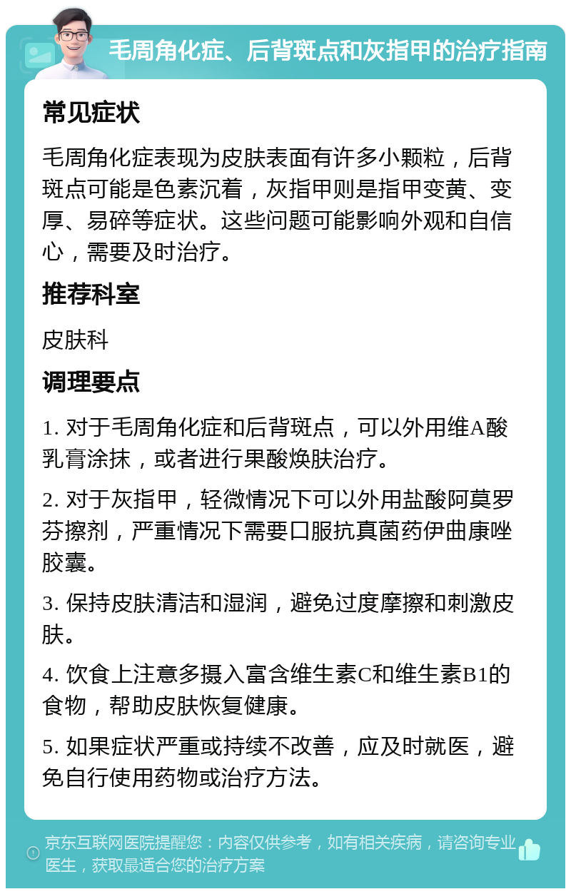 毛周角化症、后背斑点和灰指甲的治疗指南 常见症状 毛周角化症表现为皮肤表面有许多小颗粒，后背斑点可能是色素沉着，灰指甲则是指甲变黄、变厚、易碎等症状。这些问题可能影响外观和自信心，需要及时治疗。 推荐科室 皮肤科 调理要点 1. 对于毛周角化症和后背斑点，可以外用维A酸乳膏涂抹，或者进行果酸焕肤治疗。 2. 对于灰指甲，轻微情况下可以外用盐酸阿莫罗芬擦剂，严重情况下需要口服抗真菌药伊曲康唑胶囊。 3. 保持皮肤清洁和湿润，避免过度摩擦和刺激皮肤。 4. 饮食上注意多摄入富含维生素C和维生素B1的食物，帮助皮肤恢复健康。 5. 如果症状严重或持续不改善，应及时就医，避免自行使用药物或治疗方法。