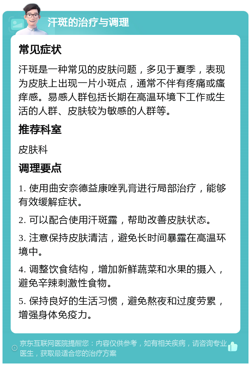 汗斑的治疗与调理 常见症状 汗斑是一种常见的皮肤问题，多见于夏季，表现为皮肤上出现一片小斑点，通常不伴有疼痛或瘙痒感。易感人群包括长期在高温环境下工作或生活的人群、皮肤较为敏感的人群等。 推荐科室 皮肤科 调理要点 1. 使用曲安奈德益康唑乳膏进行局部治疗，能够有效缓解症状。 2. 可以配合使用汗斑露，帮助改善皮肤状态。 3. 注意保持皮肤清洁，避免长时间暴露在高温环境中。 4. 调整饮食结构，增加新鲜蔬菜和水果的摄入，避免辛辣刺激性食物。 5. 保持良好的生活习惯，避免熬夜和过度劳累，增强身体免疫力。