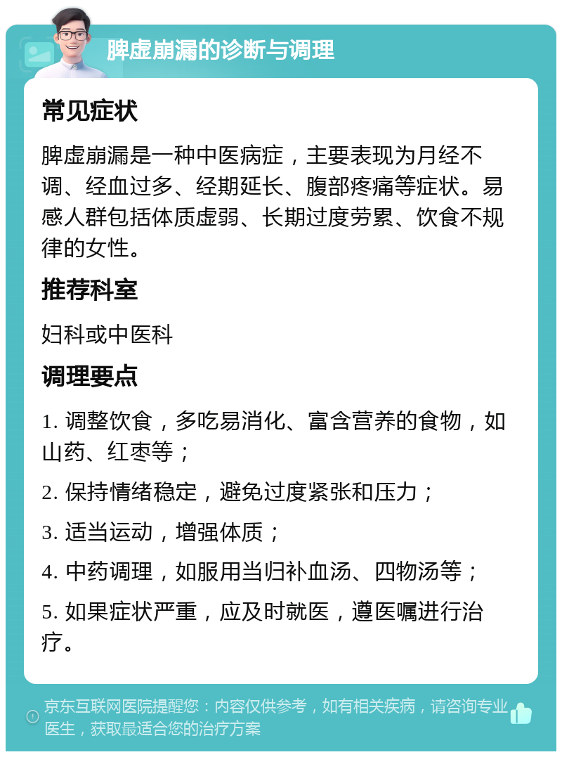 脾虚崩漏的诊断与调理 常见症状 脾虚崩漏是一种中医病症，主要表现为月经不调、经血过多、经期延长、腹部疼痛等症状。易感人群包括体质虚弱、长期过度劳累、饮食不规律的女性。 推荐科室 妇科或中医科 调理要点 1. 调整饮食，多吃易消化、富含营养的食物，如山药、红枣等； 2. 保持情绪稳定，避免过度紧张和压力； 3. 适当运动，增强体质； 4. 中药调理，如服用当归补血汤、四物汤等； 5. 如果症状严重，应及时就医，遵医嘱进行治疗。