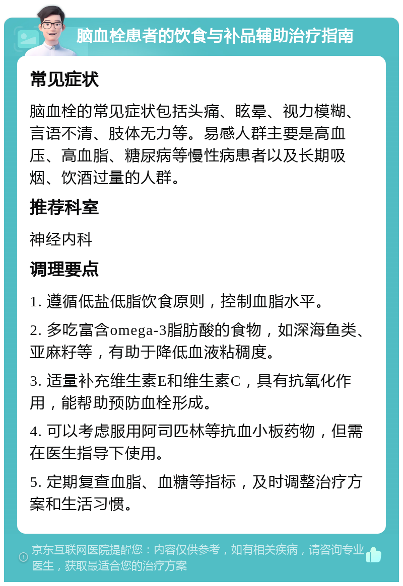 脑血栓患者的饮食与补品辅助治疗指南 常见症状 脑血栓的常见症状包括头痛、眩晕、视力模糊、言语不清、肢体无力等。易感人群主要是高血压、高血脂、糖尿病等慢性病患者以及长期吸烟、饮酒过量的人群。 推荐科室 神经内科 调理要点 1. 遵循低盐低脂饮食原则，控制血脂水平。 2. 多吃富含omega-3脂肪酸的食物，如深海鱼类、亚麻籽等，有助于降低血液粘稠度。 3. 适量补充维生素E和维生素C，具有抗氧化作用，能帮助预防血栓形成。 4. 可以考虑服用阿司匹林等抗血小板药物，但需在医生指导下使用。 5. 定期复查血脂、血糖等指标，及时调整治疗方案和生活习惯。