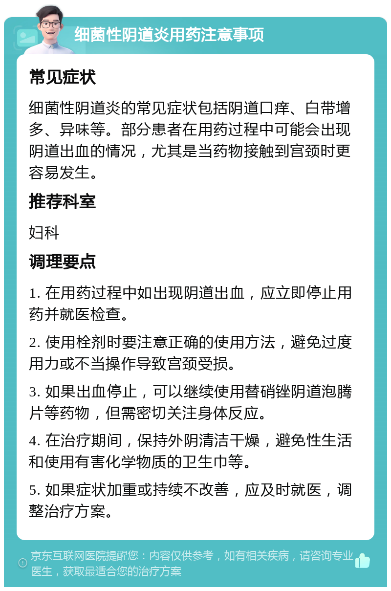 细菌性阴道炎用药注意事项 常见症状 细菌性阴道炎的常见症状包括阴道口痒、白带增多、异味等。部分患者在用药过程中可能会出现阴道出血的情况，尤其是当药物接触到宫颈时更容易发生。 推荐科室 妇科 调理要点 1. 在用药过程中如出现阴道出血，应立即停止用药并就医检查。 2. 使用栓剂时要注意正确的使用方法，避免过度用力或不当操作导致宫颈受损。 3. 如果出血停止，可以继续使用替硝锉阴道泡腾片等药物，但需密切关注身体反应。 4. 在治疗期间，保持外阴清洁干燥，避免性生活和使用有害化学物质的卫生巾等。 5. 如果症状加重或持续不改善，应及时就医，调整治疗方案。