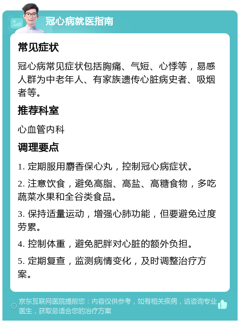 冠心病就医指南 常见症状 冠心病常见症状包括胸痛、气短、心悸等，易感人群为中老年人、有家族遗传心脏病史者、吸烟者等。 推荐科室 心血管内科 调理要点 1. 定期服用麝香保心丸，控制冠心病症状。 2. 注意饮食，避免高脂、高盐、高糖食物，多吃蔬菜水果和全谷类食品。 3. 保持适量运动，增强心肺功能，但要避免过度劳累。 4. 控制体重，避免肥胖对心脏的额外负担。 5. 定期复查，监测病情变化，及时调整治疗方案。