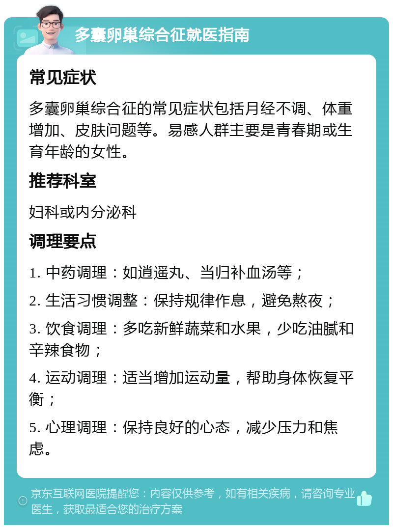 多囊卵巢综合征就医指南 常见症状 多囊卵巢综合征的常见症状包括月经不调、体重增加、皮肤问题等。易感人群主要是青春期或生育年龄的女性。 推荐科室 妇科或内分泌科 调理要点 1. 中药调理：如逍遥丸、当归补血汤等； 2. 生活习惯调整：保持规律作息，避免熬夜； 3. 饮食调理：多吃新鲜蔬菜和水果，少吃油腻和辛辣食物； 4. 运动调理：适当增加运动量，帮助身体恢复平衡； 5. 心理调理：保持良好的心态，减少压力和焦虑。