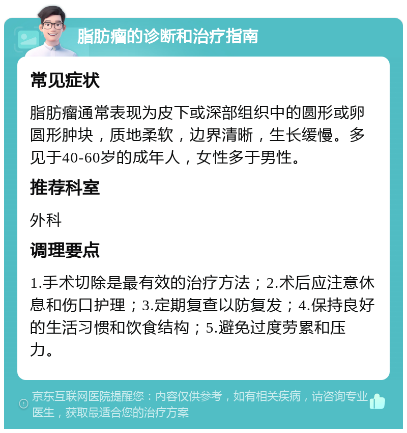 脂肪瘤的诊断和治疗指南 常见症状 脂肪瘤通常表现为皮下或深部组织中的圆形或卵圆形肿块，质地柔软，边界清晰，生长缓慢。多见于40-60岁的成年人，女性多于男性。 推荐科室 外科 调理要点 1.手术切除是最有效的治疗方法；2.术后应注意休息和伤口护理；3.定期复查以防复发；4.保持良好的生活习惯和饮食结构；5.避免过度劳累和压力。