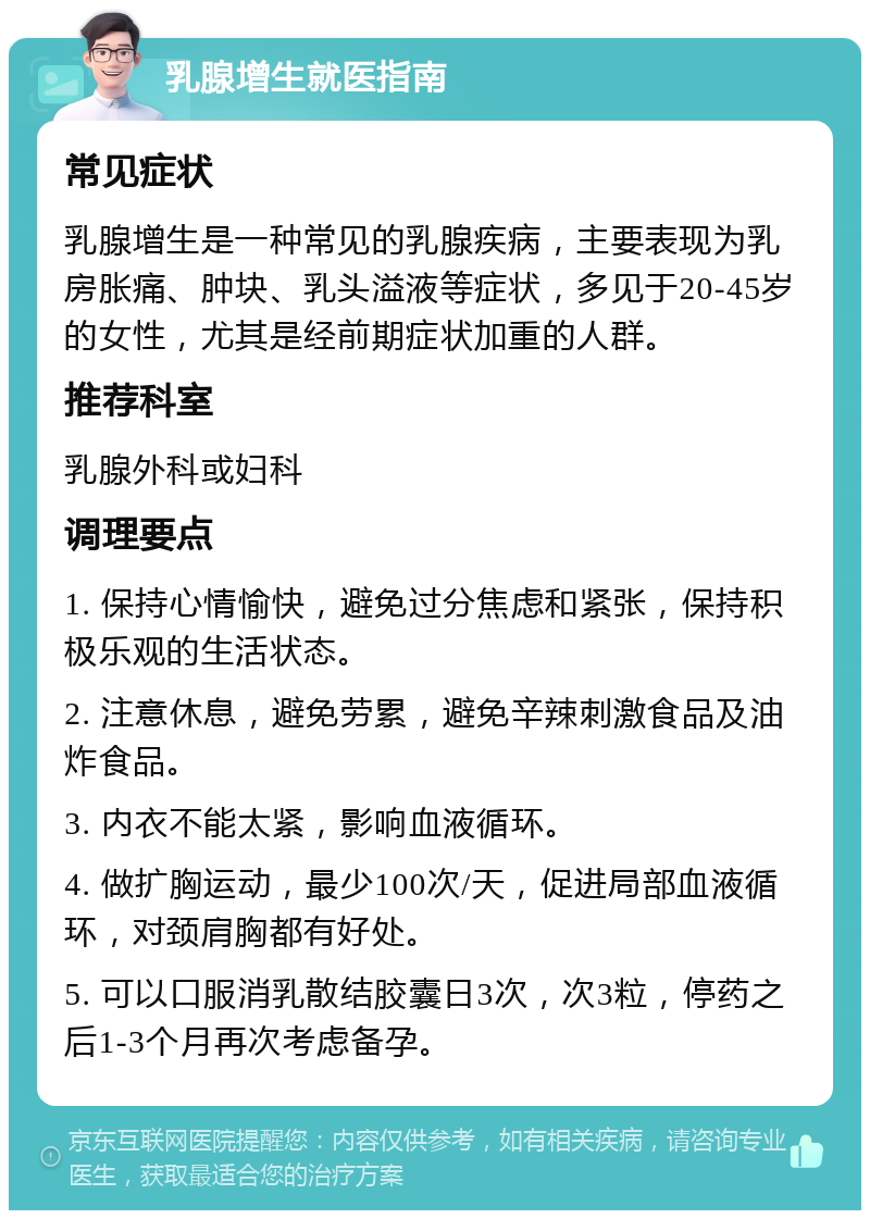 乳腺增生就医指南 常见症状 乳腺增生是一种常见的乳腺疾病，主要表现为乳房胀痛、肿块、乳头溢液等症状，多见于20-45岁的女性，尤其是经前期症状加重的人群。 推荐科室 乳腺外科或妇科 调理要点 1. 保持心情愉快，避免过分焦虑和紧张，保持积极乐观的生活状态。 2. 注意休息，避免劳累，避免辛辣刺激食品及油炸食品。 3. 内衣不能太紧，影响血液循环。 4. 做扩胸运动，最少100次/天，促进局部血液循环，对颈肩胸都有好处。 5. 可以口服消乳散结胶囊日3次，次3粒，停药之后1-3个月再次考虑备孕。