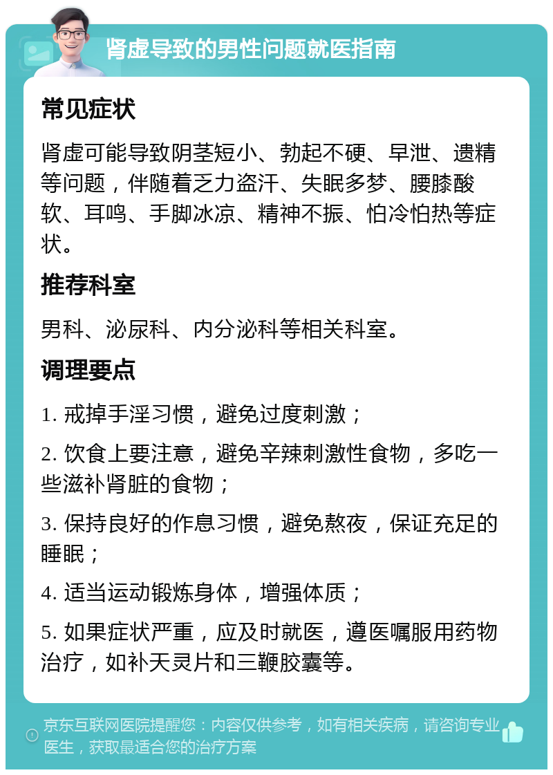 肾虚导致的男性问题就医指南 常见症状 肾虚可能导致阴茎短小、勃起不硬、早泄、遗精等问题，伴随着乏力盗汗、失眠多梦、腰膝酸软、耳鸣、手脚冰凉、精神不振、怕冷怕热等症状。 推荐科室 男科、泌尿科、内分泌科等相关科室。 调理要点 1. 戒掉手淫习惯，避免过度刺激； 2. 饮食上要注意，避免辛辣刺激性食物，多吃一些滋补肾脏的食物； 3. 保持良好的作息习惯，避免熬夜，保证充足的睡眠； 4. 适当运动锻炼身体，增强体质； 5. 如果症状严重，应及时就医，遵医嘱服用药物治疗，如补天灵片和三鞭胶囊等。