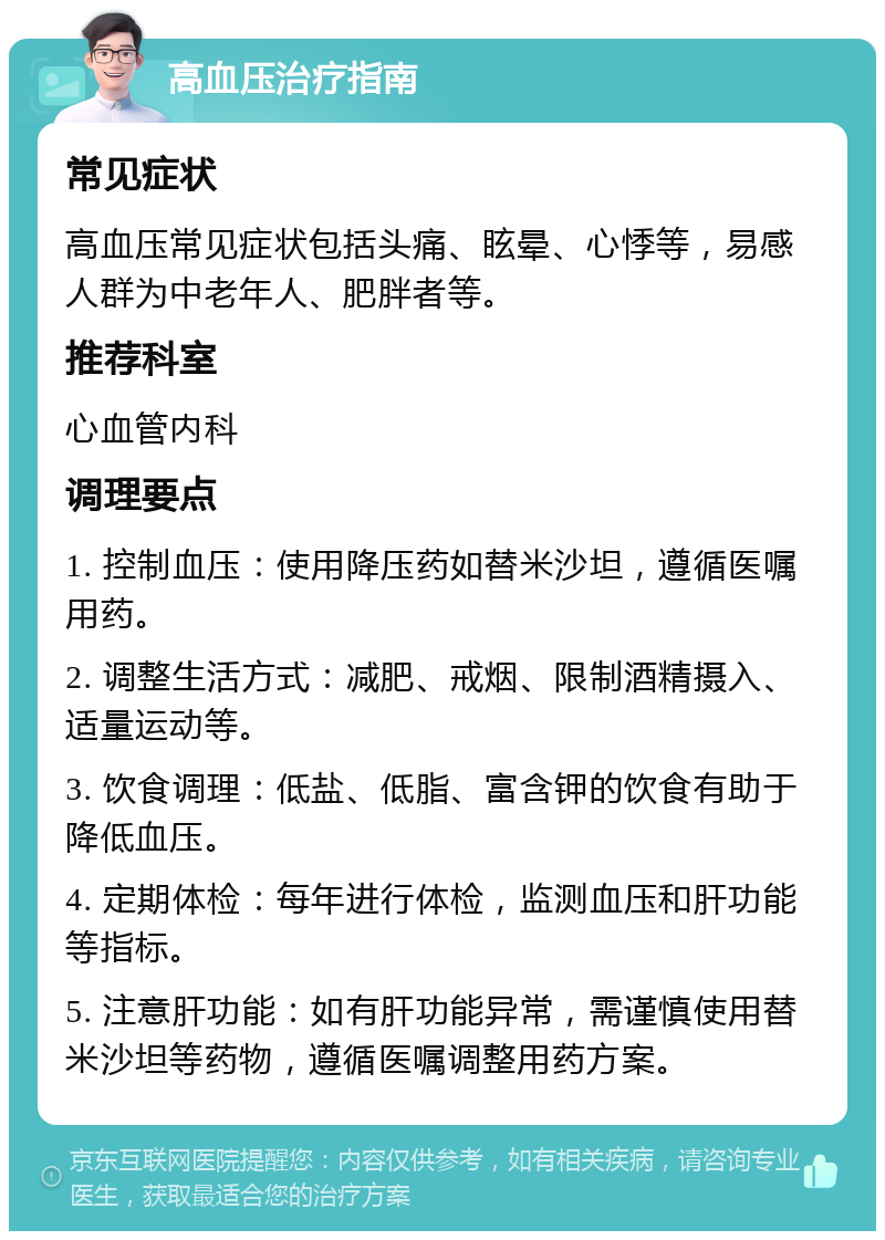 高血压治疗指南 常见症状 高血压常见症状包括头痛、眩晕、心悸等，易感人群为中老年人、肥胖者等。 推荐科室 心血管内科 调理要点 1. 控制血压：使用降压药如替米沙坦，遵循医嘱用药。 2. 调整生活方式：减肥、戒烟、限制酒精摄入、适量运动等。 3. 饮食调理：低盐、低脂、富含钾的饮食有助于降低血压。 4. 定期体检：每年进行体检，监测血压和肝功能等指标。 5. 注意肝功能：如有肝功能异常，需谨慎使用替米沙坦等药物，遵循医嘱调整用药方案。