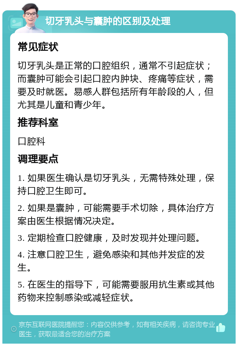 切牙乳头与囊肿的区别及处理 常见症状 切牙乳头是正常的口腔组织，通常不引起症状；而囊肿可能会引起口腔内肿块、疼痛等症状，需要及时就医。易感人群包括所有年龄段的人，但尤其是儿童和青少年。 推荐科室 口腔科 调理要点 1. 如果医生确认是切牙乳头，无需特殊处理，保持口腔卫生即可。 2. 如果是囊肿，可能需要手术切除，具体治疗方案由医生根据情况决定。 3. 定期检查口腔健康，及时发现并处理问题。 4. 注意口腔卫生，避免感染和其他并发症的发生。 5. 在医生的指导下，可能需要服用抗生素或其他药物来控制感染或减轻症状。