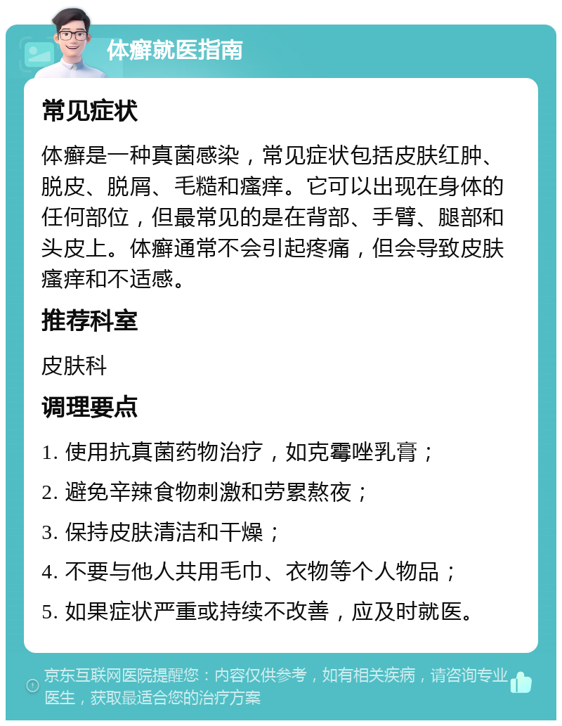 体癣就医指南 常见症状 体癣是一种真菌感染，常见症状包括皮肤红肿、脱皮、脱屑、毛糙和瘙痒。它可以出现在身体的任何部位，但最常见的是在背部、手臂、腿部和头皮上。体癣通常不会引起疼痛，但会导致皮肤瘙痒和不适感。 推荐科室 皮肤科 调理要点 1. 使用抗真菌药物治疗，如克霉唑乳膏； 2. 避免辛辣食物刺激和劳累熬夜； 3. 保持皮肤清洁和干燥； 4. 不要与他人共用毛巾、衣物等个人物品； 5. 如果症状严重或持续不改善，应及时就医。