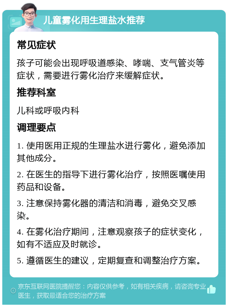 儿童雾化用生理盐水推荐 常见症状 孩子可能会出现呼吸道感染、哮喘、支气管炎等症状，需要进行雾化治疗来缓解症状。 推荐科室 儿科或呼吸内科 调理要点 1. 使用医用正规的生理盐水进行雾化，避免添加其他成分。 2. 在医生的指导下进行雾化治疗，按照医嘱使用药品和设备。 3. 注意保持雾化器的清洁和消毒，避免交叉感染。 4. 在雾化治疗期间，注意观察孩子的症状变化，如有不适应及时就诊。 5. 遵循医生的建议，定期复查和调整治疗方案。