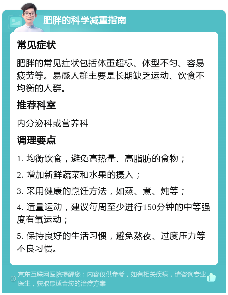 肥胖的科学减重指南 常见症状 肥胖的常见症状包括体重超标、体型不匀、容易疲劳等。易感人群主要是长期缺乏运动、饮食不均衡的人群。 推荐科室 内分泌科或营养科 调理要点 1. 均衡饮食，避免高热量、高脂肪的食物； 2. 增加新鲜蔬菜和水果的摄入； 3. 采用健康的烹饪方法，如蒸、煮、炖等； 4. 适量运动，建议每周至少进行150分钟的中等强度有氧运动； 5. 保持良好的生活习惯，避免熬夜、过度压力等不良习惯。