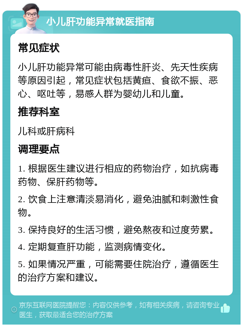 小儿肝功能异常就医指南 常见症状 小儿肝功能异常可能由病毒性肝炎、先天性疾病等原因引起，常见症状包括黄疸、食欲不振、恶心、呕吐等，易感人群为婴幼儿和儿童。 推荐科室 儿科或肝病科 调理要点 1. 根据医生建议进行相应的药物治疗，如抗病毒药物、保肝药物等。 2. 饮食上注意清淡易消化，避免油腻和刺激性食物。 3. 保持良好的生活习惯，避免熬夜和过度劳累。 4. 定期复查肝功能，监测病情变化。 5. 如果情况严重，可能需要住院治疗，遵循医生的治疗方案和建议。