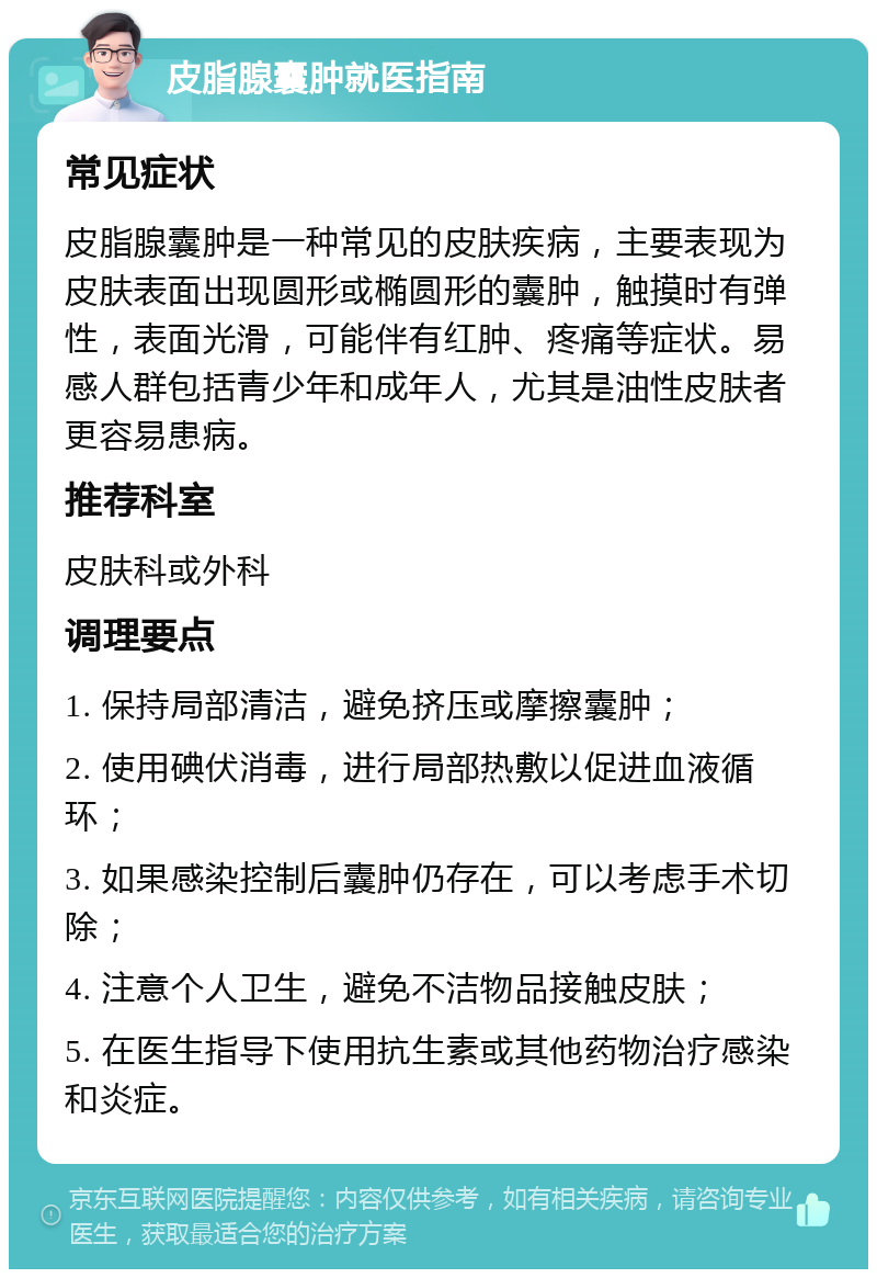 皮脂腺囊肿就医指南 常见症状 皮脂腺囊肿是一种常见的皮肤疾病，主要表现为皮肤表面出现圆形或椭圆形的囊肿，触摸时有弹性，表面光滑，可能伴有红肿、疼痛等症状。易感人群包括青少年和成年人，尤其是油性皮肤者更容易患病。 推荐科室 皮肤科或外科 调理要点 1. 保持局部清洁，避免挤压或摩擦囊肿； 2. 使用碘伏消毒，进行局部热敷以促进血液循环； 3. 如果感染控制后囊肿仍存在，可以考虑手术切除； 4. 注意个人卫生，避免不洁物品接触皮肤； 5. 在医生指导下使用抗生素或其他药物治疗感染和炎症。