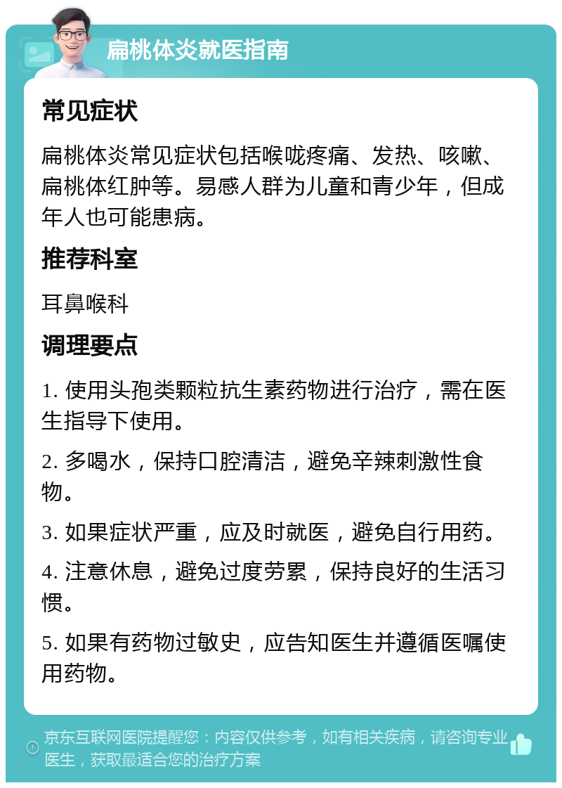 扁桃体炎就医指南 常见症状 扁桃体炎常见症状包括喉咙疼痛、发热、咳嗽、扁桃体红肿等。易感人群为儿童和青少年，但成年人也可能患病。 推荐科室 耳鼻喉科 调理要点 1. 使用头孢类颗粒抗生素药物进行治疗，需在医生指导下使用。 2. 多喝水，保持口腔清洁，避免辛辣刺激性食物。 3. 如果症状严重，应及时就医，避免自行用药。 4. 注意休息，避免过度劳累，保持良好的生活习惯。 5. 如果有药物过敏史，应告知医生并遵循医嘱使用药物。