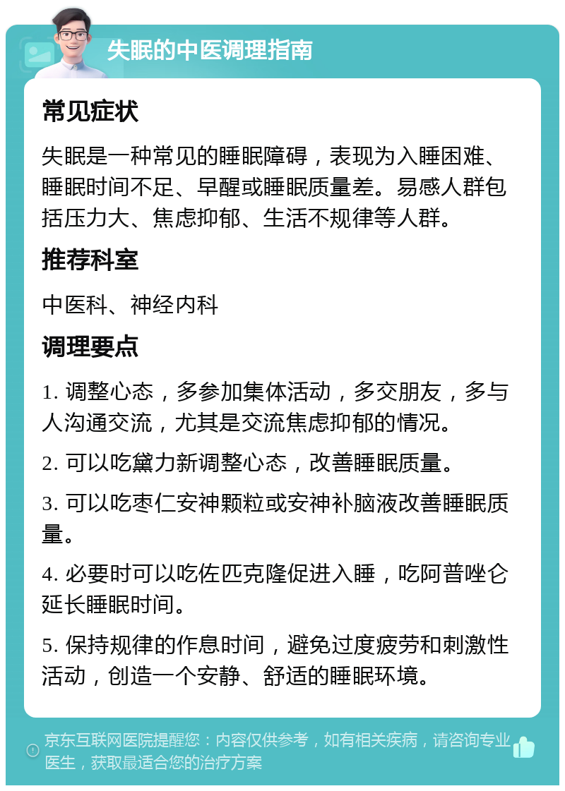 失眠的中医调理指南 常见症状 失眠是一种常见的睡眠障碍，表现为入睡困难、睡眠时间不足、早醒或睡眠质量差。易感人群包括压力大、焦虑抑郁、生活不规律等人群。 推荐科室 中医科、神经内科 调理要点 1. 调整心态，多参加集体活动，多交朋友，多与人沟通交流，尤其是交流焦虑抑郁的情况。 2. 可以吃黛力新调整心态，改善睡眠质量。 3. 可以吃枣仁安神颗粒或安神补脑液改善睡眠质量。 4. 必要时可以吃佐匹克隆促进入睡，吃阿普唑仑延长睡眠时间。 5. 保持规律的作息时间，避免过度疲劳和刺激性活动，创造一个安静、舒适的睡眠环境。