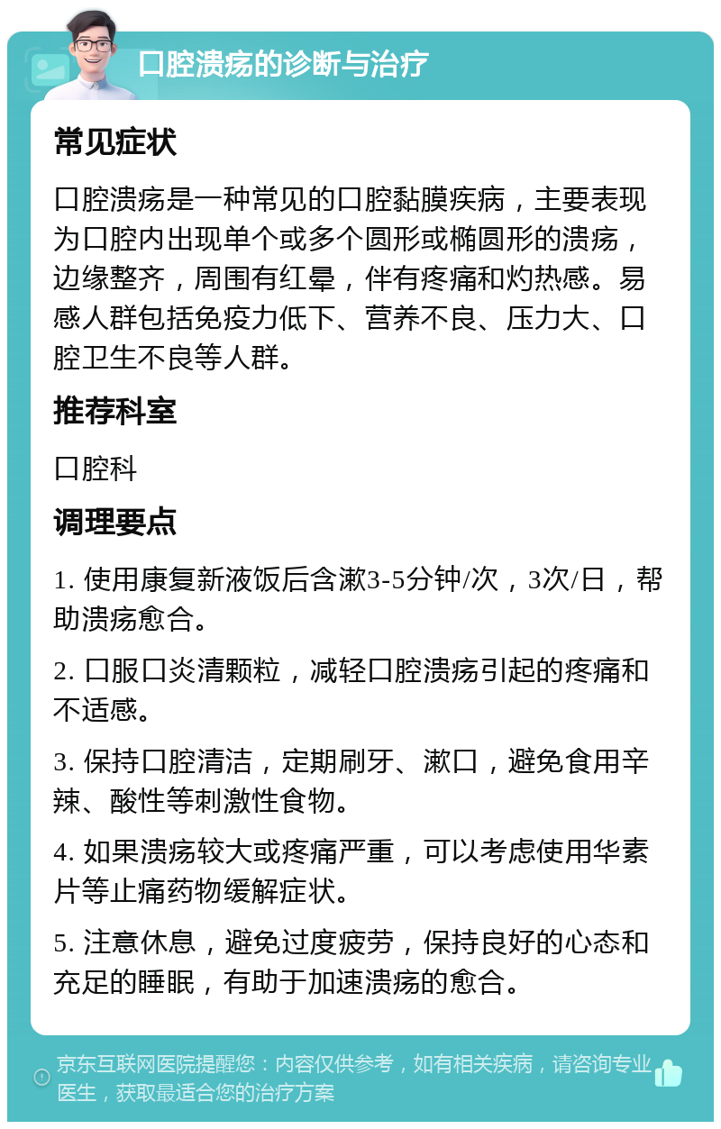 口腔溃疡的诊断与治疗 常见症状 口腔溃疡是一种常见的口腔黏膜疾病，主要表现为口腔内出现单个或多个圆形或椭圆形的溃疡，边缘整齐，周围有红晕，伴有疼痛和灼热感。易感人群包括免疫力低下、营养不良、压力大、口腔卫生不良等人群。 推荐科室 口腔科 调理要点 1. 使用康复新液饭后含漱3-5分钟/次，3次/日，帮助溃疡愈合。 2. 口服口炎清颗粒，减轻口腔溃疡引起的疼痛和不适感。 3. 保持口腔清洁，定期刷牙、漱口，避免食用辛辣、酸性等刺激性食物。 4. 如果溃疡较大或疼痛严重，可以考虑使用华素片等止痛药物缓解症状。 5. 注意休息，避免过度疲劳，保持良好的心态和充足的睡眠，有助于加速溃疡的愈合。