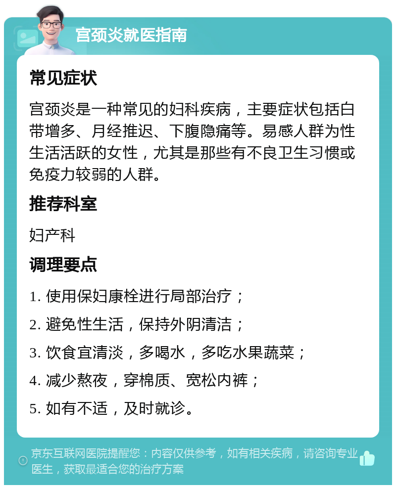 宫颈炎就医指南 常见症状 宫颈炎是一种常见的妇科疾病，主要症状包括白带增多、月经推迟、下腹隐痛等。易感人群为性生活活跃的女性，尤其是那些有不良卫生习惯或免疫力较弱的人群。 推荐科室 妇产科 调理要点 1. 使用保妇康栓进行局部治疗； 2. 避免性生活，保持外阴清洁； 3. 饮食宜清淡，多喝水，多吃水果蔬菜； 4. 减少熬夜，穿棉质、宽松内裤； 5. 如有不适，及时就诊。