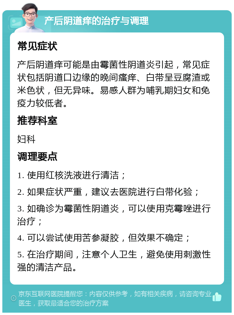 产后阴道痒的治疗与调理 常见症状 产后阴道痒可能是由霉菌性阴道炎引起，常见症状包括阴道口边缘的晚间瘙痒、白带呈豆腐渣或米色状，但无异味。易感人群为哺乳期妇女和免疫力较低者。 推荐科室 妇科 调理要点 1. 使用红核洗液进行清洁； 2. 如果症状严重，建议去医院进行白带化验； 3. 如确诊为霉菌性阴道炎，可以使用克霉唑进行治疗； 4. 可以尝试使用苦参凝胶，但效果不确定； 5. 在治疗期间，注意个人卫生，避免使用刺激性强的清洁产品。