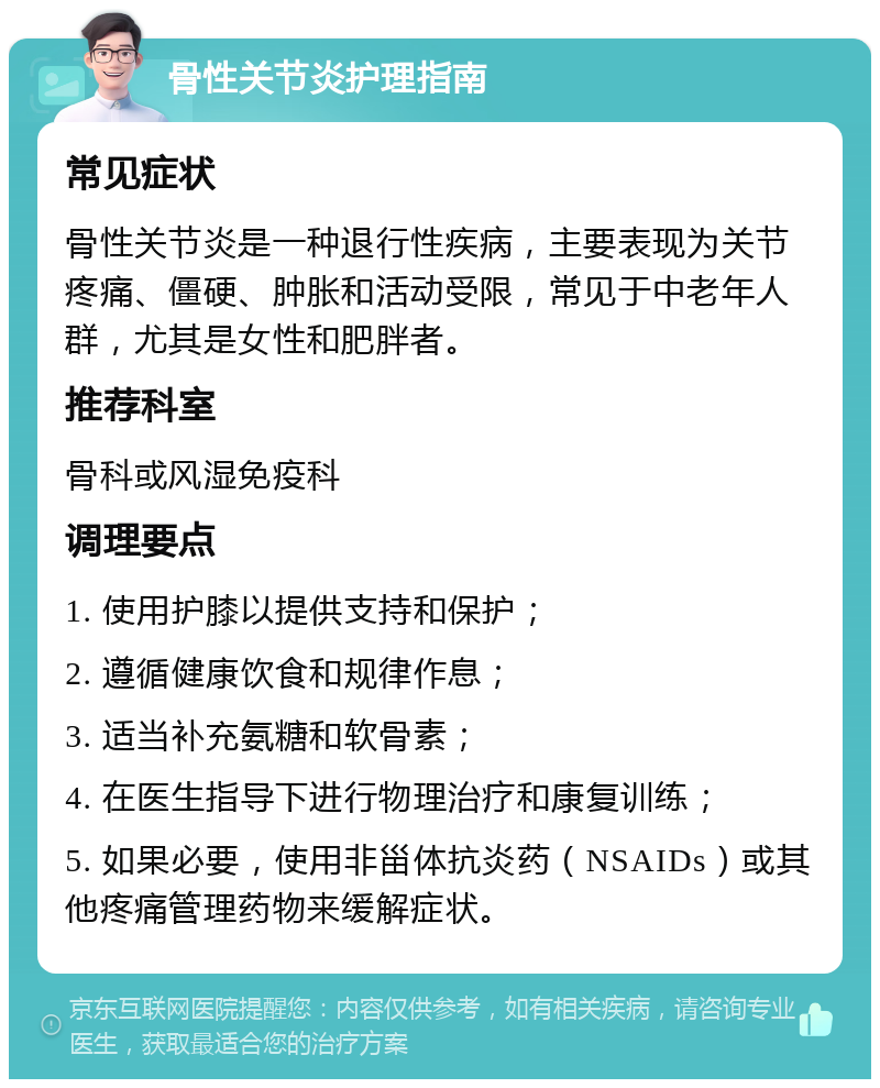 骨性关节炎护理指南 常见症状 骨性关节炎是一种退行性疾病，主要表现为关节疼痛、僵硬、肿胀和活动受限，常见于中老年人群，尤其是女性和肥胖者。 推荐科室 骨科或风湿免疫科 调理要点 1. 使用护膝以提供支持和保护； 2. 遵循健康饮食和规律作息； 3. 适当补充氨糖和软骨素； 4. 在医生指导下进行物理治疗和康复训练； 5. 如果必要，使用非甾体抗炎药（NSAIDs）或其他疼痛管理药物来缓解症状。