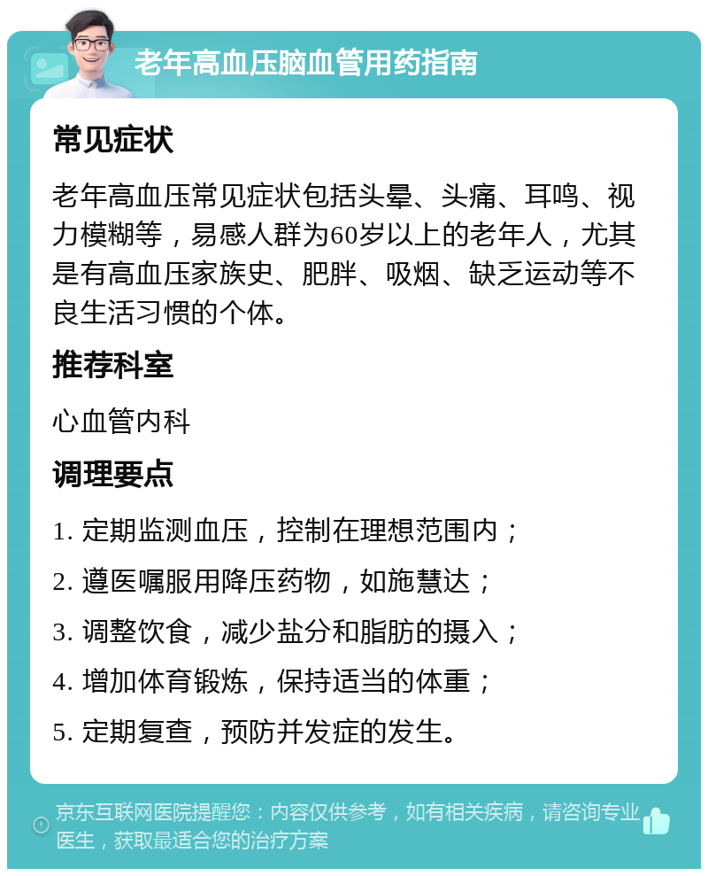 老年高血压脑血管用药指南 常见症状 老年高血压常见症状包括头晕、头痛、耳鸣、视力模糊等，易感人群为60岁以上的老年人，尤其是有高血压家族史、肥胖、吸烟、缺乏运动等不良生活习惯的个体。 推荐科室 心血管内科 调理要点 1. 定期监测血压，控制在理想范围内； 2. 遵医嘱服用降压药物，如施慧达； 3. 调整饮食，减少盐分和脂肪的摄入； 4. 增加体育锻炼，保持适当的体重； 5. 定期复查，预防并发症的发生。