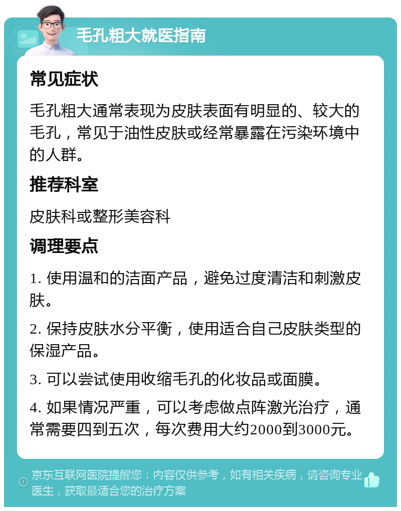 毛孔粗大就医指南 常见症状 毛孔粗大通常表现为皮肤表面有明显的、较大的毛孔，常见于油性皮肤或经常暴露在污染环境中的人群。 推荐科室 皮肤科或整形美容科 调理要点 1. 使用温和的洁面产品，避免过度清洁和刺激皮肤。 2. 保持皮肤水分平衡，使用适合自己皮肤类型的保湿产品。 3. 可以尝试使用收缩毛孔的化妆品或面膜。 4. 如果情况严重，可以考虑做点阵激光治疗，通常需要四到五次，每次费用大约2000到3000元。