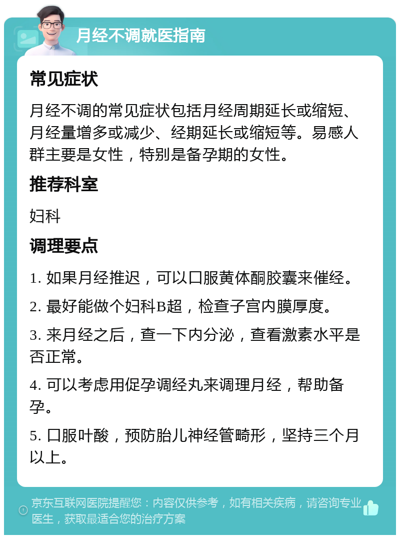 月经不调就医指南 常见症状 月经不调的常见症状包括月经周期延长或缩短、月经量增多或减少、经期延长或缩短等。易感人群主要是女性，特别是备孕期的女性。 推荐科室 妇科 调理要点 1. 如果月经推迟，可以口服黄体酮胶囊来催经。 2. 最好能做个妇科B超，检查子宫内膜厚度。 3. 来月经之后，查一下内分泌，查看激素水平是否正常。 4. 可以考虑用促孕调经丸来调理月经，帮助备孕。 5. 口服叶酸，预防胎儿神经管畸形，坚持三个月以上。