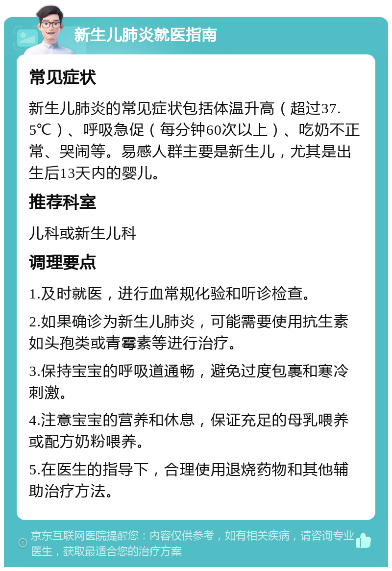 新生儿肺炎就医指南 常见症状 新生儿肺炎的常见症状包括体温升高（超过37.5℃）、呼吸急促（每分钟60次以上）、吃奶不正常、哭闹等。易感人群主要是新生儿，尤其是出生后13天内的婴儿。 推荐科室 儿科或新生儿科 调理要点 1.及时就医，进行血常规化验和听诊检查。 2.如果确诊为新生儿肺炎，可能需要使用抗生素如头孢类或青霉素等进行治疗。 3.保持宝宝的呼吸道通畅，避免过度包裹和寒冷刺激。 4.注意宝宝的营养和休息，保证充足的母乳喂养或配方奶粉喂养。 5.在医生的指导下，合理使用退烧药物和其他辅助治疗方法。