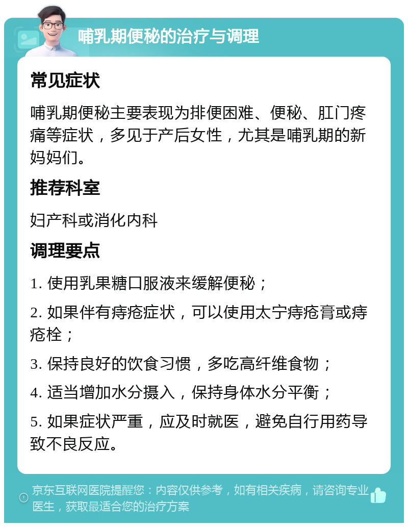 哺乳期便秘的治疗与调理 常见症状 哺乳期便秘主要表现为排便困难、便秘、肛门疼痛等症状，多见于产后女性，尤其是哺乳期的新妈妈们。 推荐科室 妇产科或消化内科 调理要点 1. 使用乳果糖口服液来缓解便秘； 2. 如果伴有痔疮症状，可以使用太宁痔疮膏或痔疮栓； 3. 保持良好的饮食习惯，多吃高纤维食物； 4. 适当增加水分摄入，保持身体水分平衡； 5. 如果症状严重，应及时就医，避免自行用药导致不良反应。