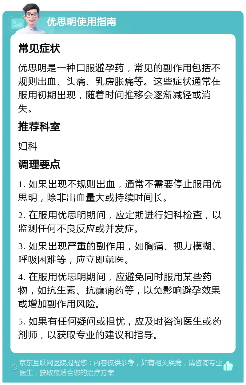 优思明使用指南 常见症状 优思明是一种口服避孕药，常见的副作用包括不规则出血、头痛、乳房胀痛等。这些症状通常在服用初期出现，随着时间推移会逐渐减轻或消失。 推荐科室 妇科 调理要点 1. 如果出现不规则出血，通常不需要停止服用优思明，除非出血量大或持续时间长。 2. 在服用优思明期间，应定期进行妇科检查，以监测任何不良反应或并发症。 3. 如果出现严重的副作用，如胸痛、视力模糊、呼吸困难等，应立即就医。 4. 在服用优思明期间，应避免同时服用某些药物，如抗生素、抗癫痫药等，以免影响避孕效果或增加副作用风险。 5. 如果有任何疑问或担忧，应及时咨询医生或药剂师，以获取专业的建议和指导。