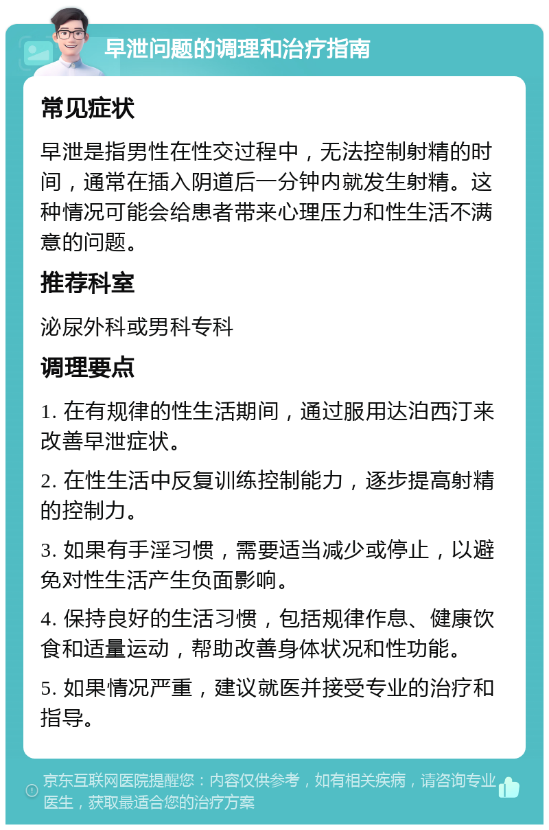 早泄问题的调理和治疗指南 常见症状 早泄是指男性在性交过程中，无法控制射精的时间，通常在插入阴道后一分钟内就发生射精。这种情况可能会给患者带来心理压力和性生活不满意的问题。 推荐科室 泌尿外科或男科专科 调理要点 1. 在有规律的性生活期间，通过服用达泊西汀来改善早泄症状。 2. 在性生活中反复训练控制能力，逐步提高射精的控制力。 3. 如果有手淫习惯，需要适当减少或停止，以避免对性生活产生负面影响。 4. 保持良好的生活习惯，包括规律作息、健康饮食和适量运动，帮助改善身体状况和性功能。 5. 如果情况严重，建议就医并接受专业的治疗和指导。