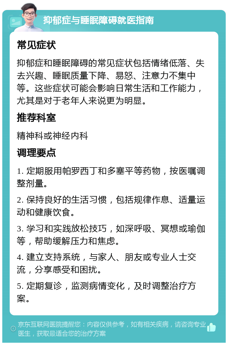 抑郁症与睡眠障碍就医指南 常见症状 抑郁症和睡眠障碍的常见症状包括情绪低落、失去兴趣、睡眠质量下降、易怒、注意力不集中等。这些症状可能会影响日常生活和工作能力，尤其是对于老年人来说更为明显。 推荐科室 精神科或神经内科 调理要点 1. 定期服用帕罗西丁和多塞平等药物，按医嘱调整剂量。 2. 保持良好的生活习惯，包括规律作息、适量运动和健康饮食。 3. 学习和实践放松技巧，如深呼吸、冥想或瑜伽等，帮助缓解压力和焦虑。 4. 建立支持系统，与家人、朋友或专业人士交流，分享感受和困扰。 5. 定期复诊，监测病情变化，及时调整治疗方案。