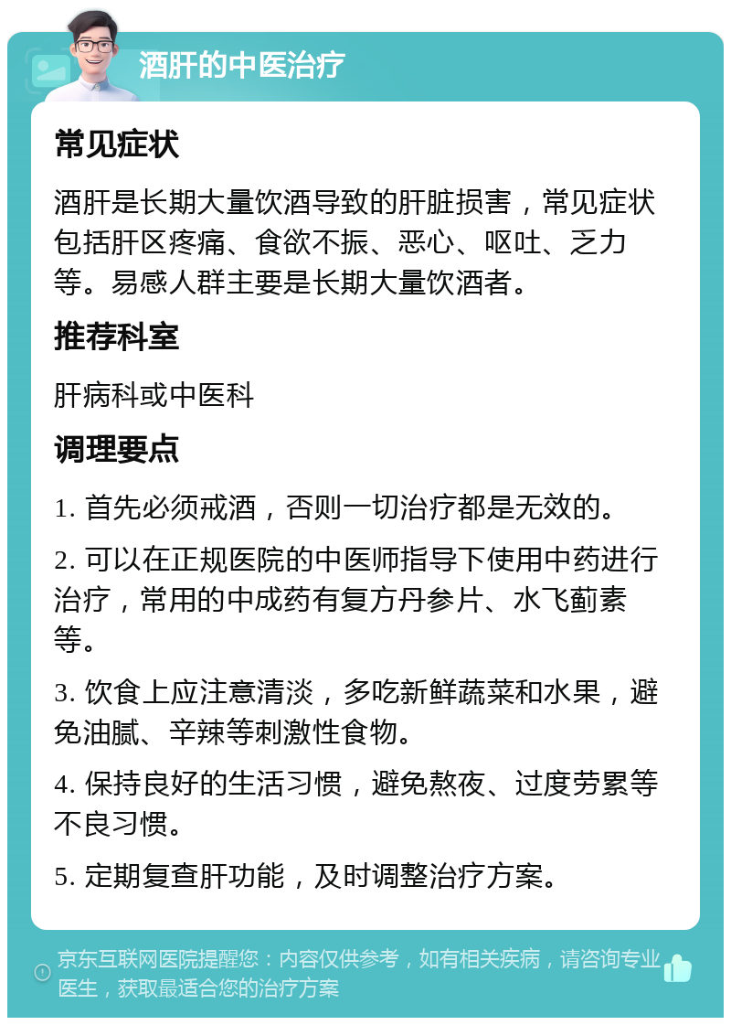 酒肝的中医治疗 常见症状 酒肝是长期大量饮酒导致的肝脏损害，常见症状包括肝区疼痛、食欲不振、恶心、呕吐、乏力等。易感人群主要是长期大量饮酒者。 推荐科室 肝病科或中医科 调理要点 1. 首先必须戒酒，否则一切治疗都是无效的。 2. 可以在正规医院的中医师指导下使用中药进行治疗，常用的中成药有复方丹参片、水飞蓟素等。 3. 饮食上应注意清淡，多吃新鲜蔬菜和水果，避免油腻、辛辣等刺激性食物。 4. 保持良好的生活习惯，避免熬夜、过度劳累等不良习惯。 5. 定期复查肝功能，及时调整治疗方案。