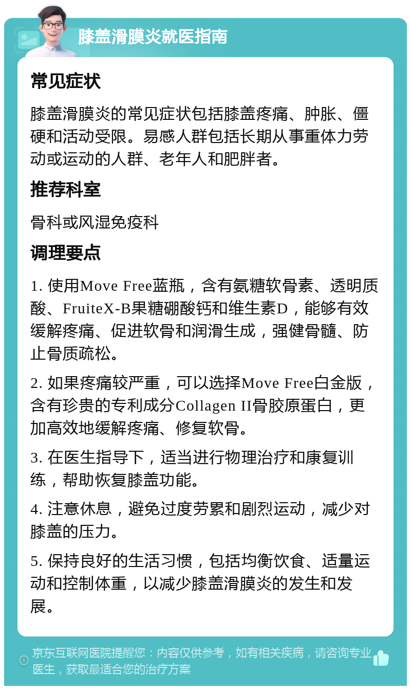 膝盖滑膜炎就医指南 常见症状 膝盖滑膜炎的常见症状包括膝盖疼痛、肿胀、僵硬和活动受限。易感人群包括长期从事重体力劳动或运动的人群、老年人和肥胖者。 推荐科室 骨科或风湿免疫科 调理要点 1. 使用Move Free蓝瓶，含有氨糖软骨素、透明质酸、FruiteX-B果糖硼酸钙和维生素D，能够有效缓解疼痛、促进软骨和润滑生成，强健骨髓、防止骨质疏松。 2. 如果疼痛较严重，可以选择Move Free白金版，含有珍贵的专利成分Collagen II骨胶原蛋白，更加高效地缓解疼痛、修复软骨。 3. 在医生指导下，适当进行物理治疗和康复训练，帮助恢复膝盖功能。 4. 注意休息，避免过度劳累和剧烈运动，减少对膝盖的压力。 5. 保持良好的生活习惯，包括均衡饮食、适量运动和控制体重，以减少膝盖滑膜炎的发生和发展。