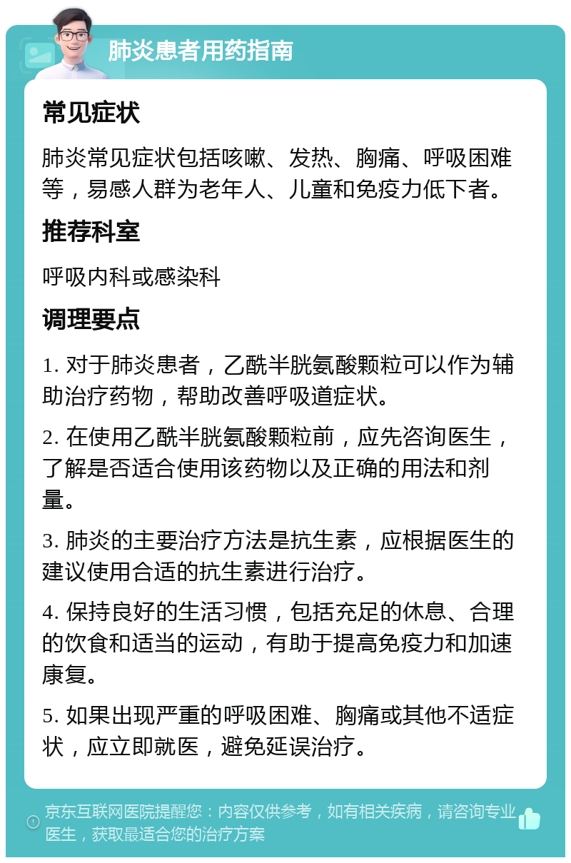 肺炎患者用药指南 常见症状 肺炎常见症状包括咳嗽、发热、胸痛、呼吸困难等，易感人群为老年人、儿童和免疫力低下者。 推荐科室 呼吸内科或感染科 调理要点 1. 对于肺炎患者，乙酰半胱氨酸颗粒可以作为辅助治疗药物，帮助改善呼吸道症状。 2. 在使用乙酰半胱氨酸颗粒前，应先咨询医生，了解是否适合使用该药物以及正确的用法和剂量。 3. 肺炎的主要治疗方法是抗生素，应根据医生的建议使用合适的抗生素进行治疗。 4. 保持良好的生活习惯，包括充足的休息、合理的饮食和适当的运动，有助于提高免疫力和加速康复。 5. 如果出现严重的呼吸困难、胸痛或其他不适症状，应立即就医，避免延误治疗。