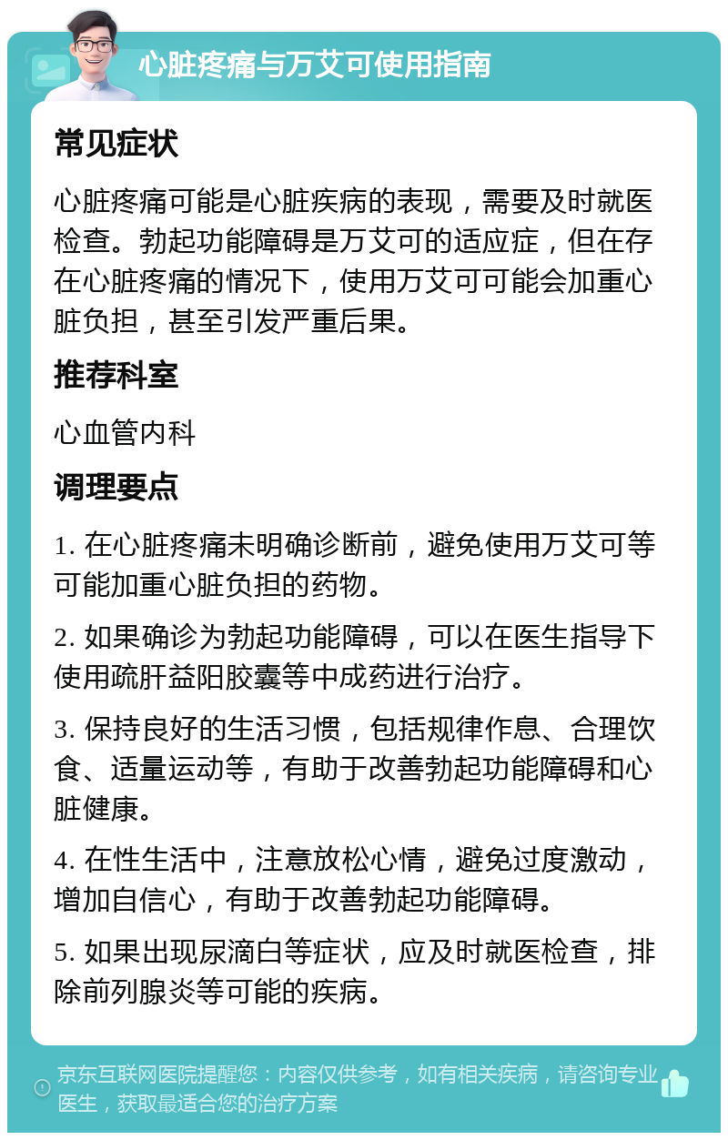 心脏疼痛与万艾可使用指南 常见症状 心脏疼痛可能是心脏疾病的表现，需要及时就医检查。勃起功能障碍是万艾可的适应症，但在存在心脏疼痛的情况下，使用万艾可可能会加重心脏负担，甚至引发严重后果。 推荐科室 心血管内科 调理要点 1. 在心脏疼痛未明确诊断前，避免使用万艾可等可能加重心脏负担的药物。 2. 如果确诊为勃起功能障碍，可以在医生指导下使用疏肝益阳胶囊等中成药进行治疗。 3. 保持良好的生活习惯，包括规律作息、合理饮食、适量运动等，有助于改善勃起功能障碍和心脏健康。 4. 在性生活中，注意放松心情，避免过度激动，增加自信心，有助于改善勃起功能障碍。 5. 如果出现尿滴白等症状，应及时就医检查，排除前列腺炎等可能的疾病。