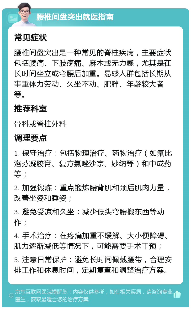 腰椎间盘突出就医指南 常见症状 腰椎间盘突出是一种常见的脊柱疾病，主要症状包括腰痛、下肢疼痛、麻木或无力感，尤其是在长时间坐立或弯腰后加重。易感人群包括长期从事重体力劳动、久坐不动、肥胖、年龄较大者等。 推荐科室 骨科或脊柱外科 调理要点 1. 保守治疗：包括物理治疗、药物治疗（如氟比洛芬凝胶膏、复方氯唑沙宗、妙纳等）和中成药等； 2. 加强锻炼：重点锻炼腰背肌和颈后肌肉力量，改善坐姿和睡姿； 3. 避免受凉和久坐：减少低头弯腰搬东西等动作； 4. 手术治疗：在疼痛加重不缓解、大小便障碍、肌力逐渐减低等情况下，可能需要手术干预； 5. 注意日常保护：避免长时间佩戴腰带，合理安排工作和休息时间，定期复查和调整治疗方案。