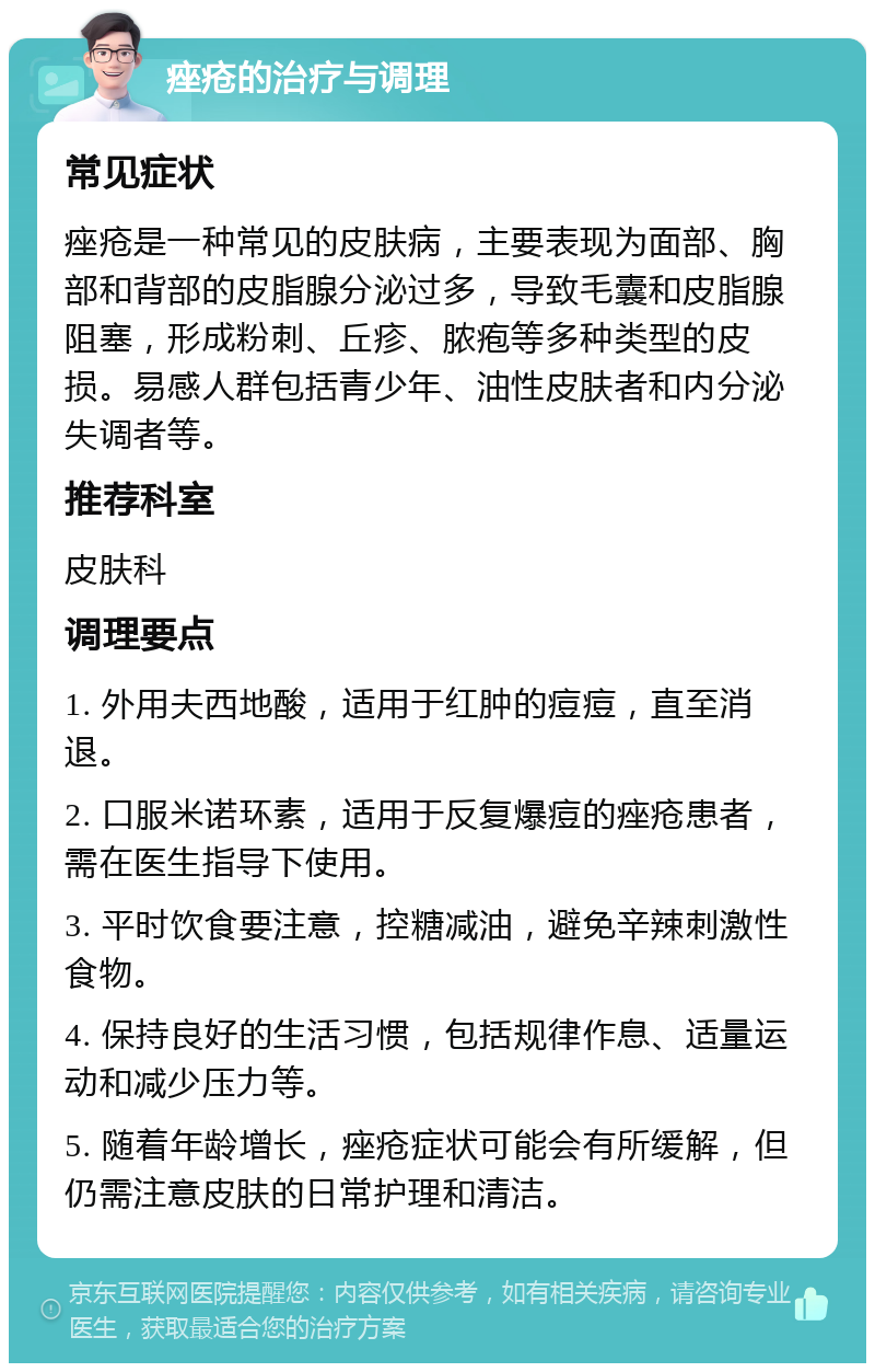 痤疮的治疗与调理 常见症状 痤疮是一种常见的皮肤病，主要表现为面部、胸部和背部的皮脂腺分泌过多，导致毛囊和皮脂腺阻塞，形成粉刺、丘疹、脓疱等多种类型的皮损。易感人群包括青少年、油性皮肤者和内分泌失调者等。 推荐科室 皮肤科 调理要点 1. 外用夫西地酸，适用于红肿的痘痘，直至消退。 2. 口服米诺环素，适用于反复爆痘的痤疮患者，需在医生指导下使用。 3. 平时饮食要注意，控糖减油，避免辛辣刺激性食物。 4. 保持良好的生活习惯，包括规律作息、适量运动和减少压力等。 5. 随着年龄增长，痤疮症状可能会有所缓解，但仍需注意皮肤的日常护理和清洁。