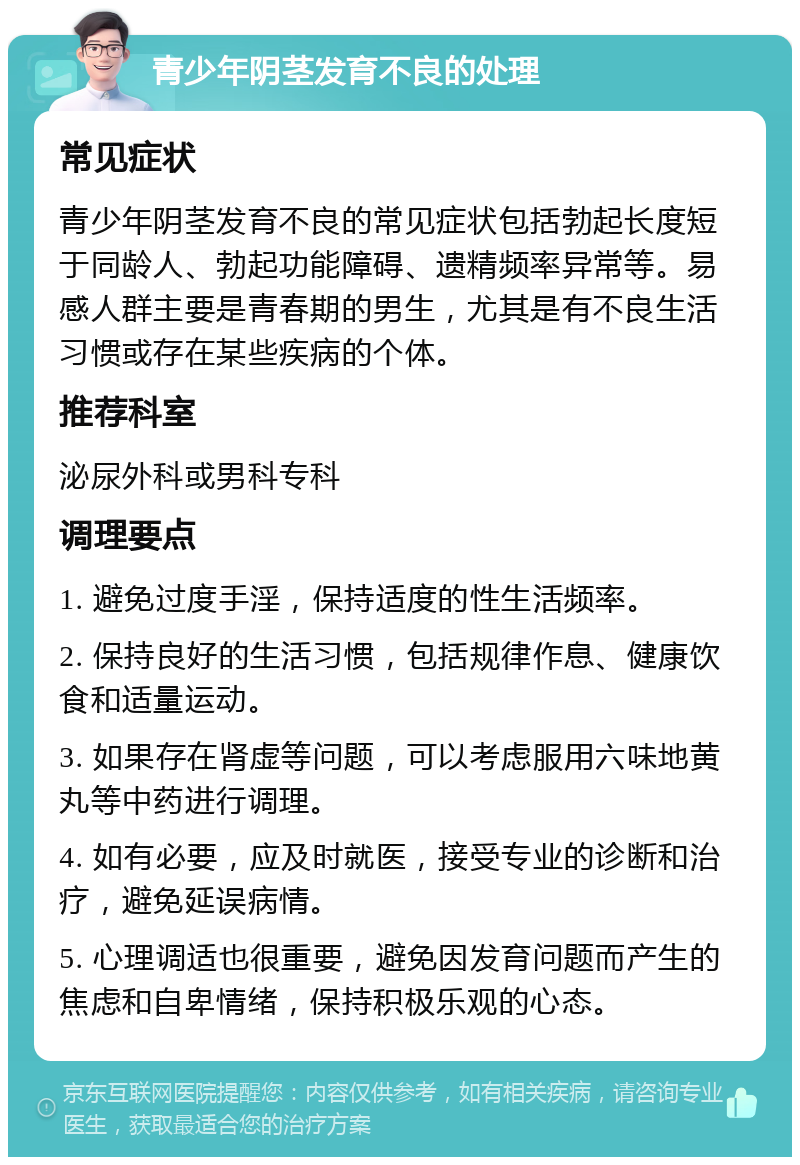 青少年阴茎发育不良的处理 常见症状 青少年阴茎发育不良的常见症状包括勃起长度短于同龄人、勃起功能障碍、遗精频率异常等。易感人群主要是青春期的男生，尤其是有不良生活习惯或存在某些疾病的个体。 推荐科室 泌尿外科或男科专科 调理要点 1. 避免过度手淫，保持适度的性生活频率。 2. 保持良好的生活习惯，包括规律作息、健康饮食和适量运动。 3. 如果存在肾虚等问题，可以考虑服用六味地黄丸等中药进行调理。 4. 如有必要，应及时就医，接受专业的诊断和治疗，避免延误病情。 5. 心理调适也很重要，避免因发育问题而产生的焦虑和自卑情绪，保持积极乐观的心态。