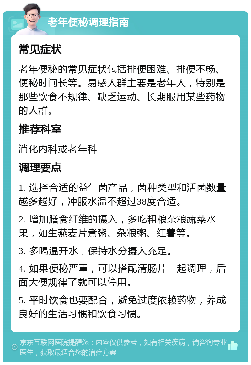 老年便秘调理指南 常见症状 老年便秘的常见症状包括排便困难、排便不畅、便秘时间长等。易感人群主要是老年人，特别是那些饮食不规律、缺乏运动、长期服用某些药物的人群。 推荐科室 消化内科或老年科 调理要点 1. 选择合适的益生菌产品，菌种类型和活菌数量越多越好，冲服水温不超过38度合适。 2. 增加膳食纤维的摄入，多吃粗粮杂粮蔬菜水果，如生燕麦片煮粥、杂粮粥、红薯等。 3. 多喝温开水，保持水分摄入充足。 4. 如果便秘严重，可以搭配清肠片一起调理，后面大便规律了就可以停用。 5. 平时饮食也要配合，避免过度依赖药物，养成良好的生活习惯和饮食习惯。