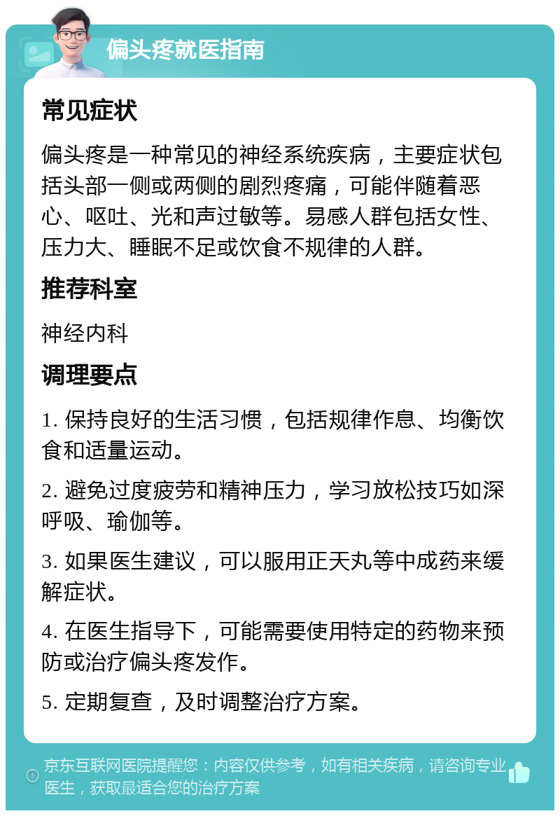 偏头疼就医指南 常见症状 偏头疼是一种常见的神经系统疾病，主要症状包括头部一侧或两侧的剧烈疼痛，可能伴随着恶心、呕吐、光和声过敏等。易感人群包括女性、压力大、睡眠不足或饮食不规律的人群。 推荐科室 神经内科 调理要点 1. 保持良好的生活习惯，包括规律作息、均衡饮食和适量运动。 2. 避免过度疲劳和精神压力，学习放松技巧如深呼吸、瑜伽等。 3. 如果医生建议，可以服用正天丸等中成药来缓解症状。 4. 在医生指导下，可能需要使用特定的药物来预防或治疗偏头疼发作。 5. 定期复查，及时调整治疗方案。