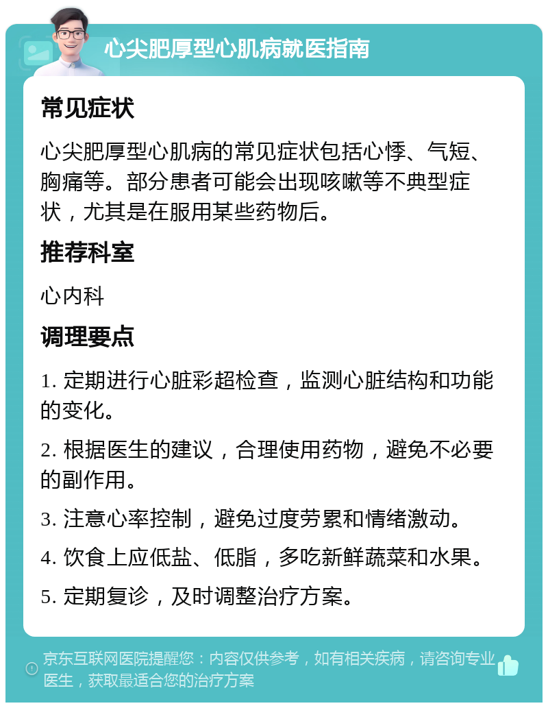 心尖肥厚型心肌病就医指南 常见症状 心尖肥厚型心肌病的常见症状包括心悸、气短、胸痛等。部分患者可能会出现咳嗽等不典型症状，尤其是在服用某些药物后。 推荐科室 心内科 调理要点 1. 定期进行心脏彩超检查，监测心脏结构和功能的变化。 2. 根据医生的建议，合理使用药物，避免不必要的副作用。 3. 注意心率控制，避免过度劳累和情绪激动。 4. 饮食上应低盐、低脂，多吃新鲜蔬菜和水果。 5. 定期复诊，及时调整治疗方案。